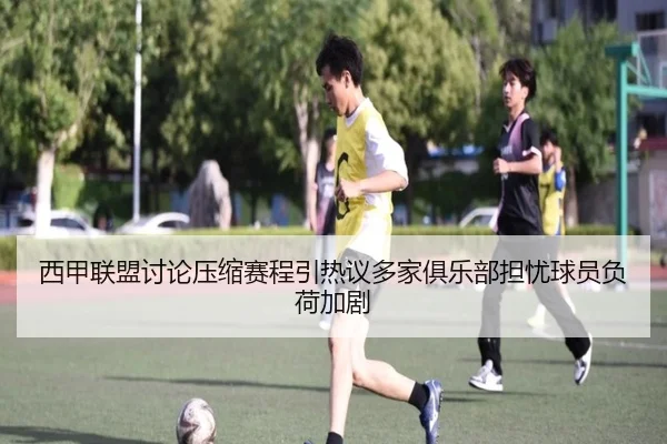 西甲联盟讨论压缩赛程引热议多家俱乐部担忧球员负荷加剧