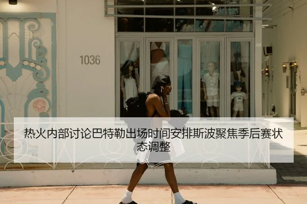 热火内部讨论巴特勒出场时间安排斯波聚焦季后赛状态调整
