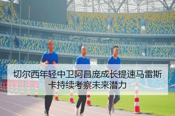 切尔西年轻中卫阿昌庞成长提速马雷斯卡持续考察未来潜力