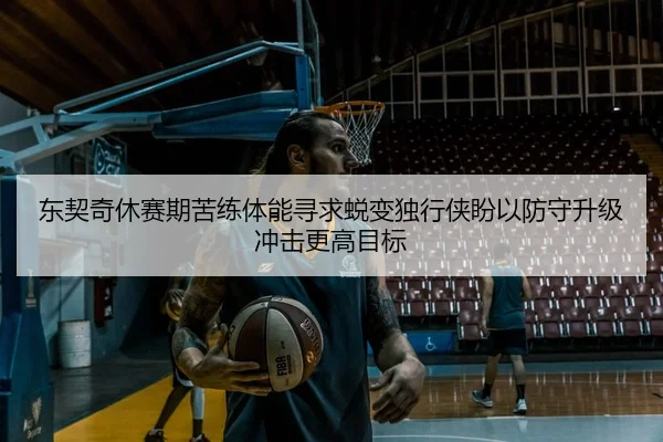东契奇休赛期苦练体能寻求蜕变独行侠盼以防守升级冲击更高目标