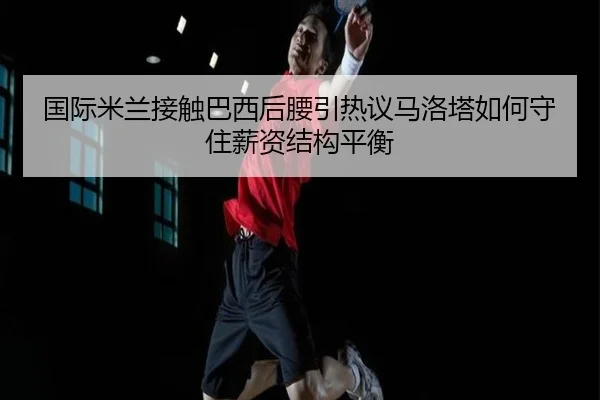 国际米兰接触巴西后腰引热议马洛塔如何守住薪资结构平衡